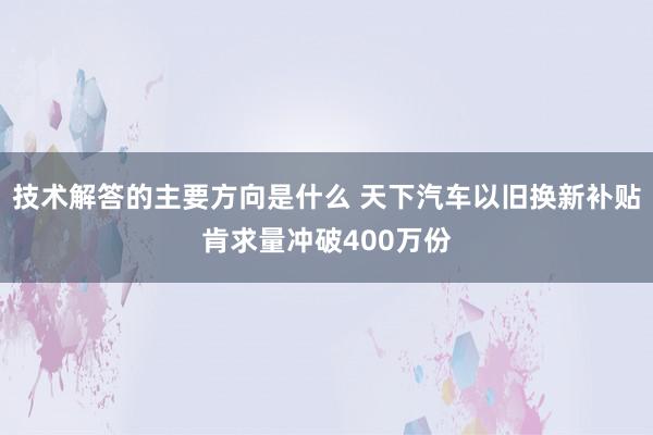 技术解答的主要方向是什么 天下汽车以旧换新补贴肯求量冲破400万份