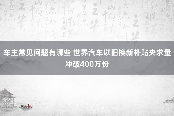 车主常见问题有哪些 世界汽车以旧换新补贴央求量冲破400万份