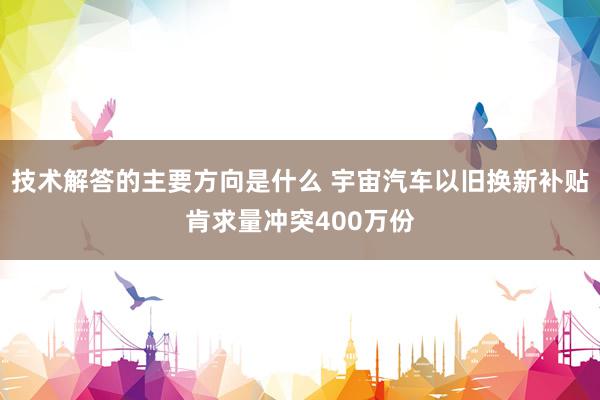 技术解答的主要方向是什么 宇宙汽车以旧换新补贴肯求量冲突400万份