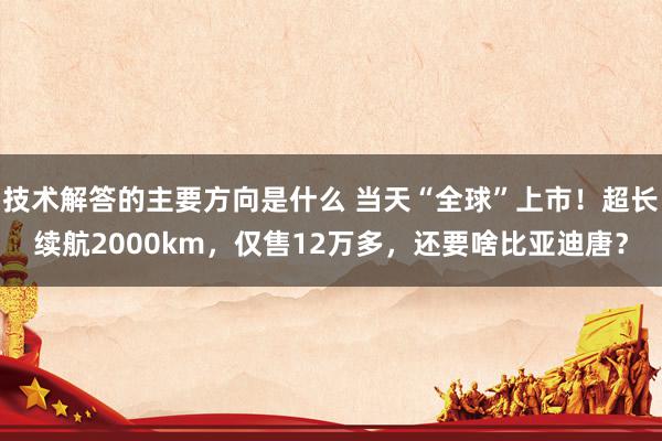 技术解答的主要方向是什么 当天“全球”上市！超长续航2000km，仅售12万多，还要啥比亚迪唐？