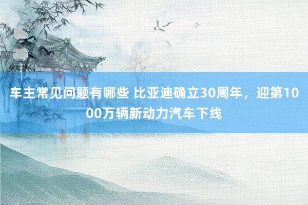 车主常见问题有哪些 比亚迪确立30周年，迎第1000万辆新动力汽车下线