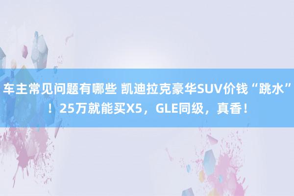 车主常见问题有哪些 凯迪拉克豪华SUV价钱“跳水”！25万就能买X5，GLE同级，真香！