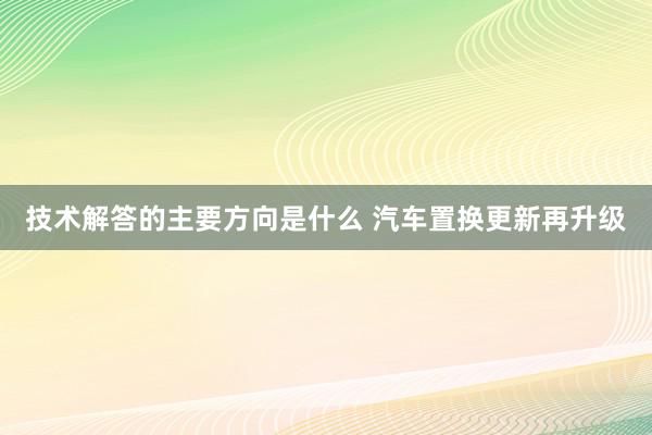 技术解答的主要方向是什么 汽车置换更新再升级