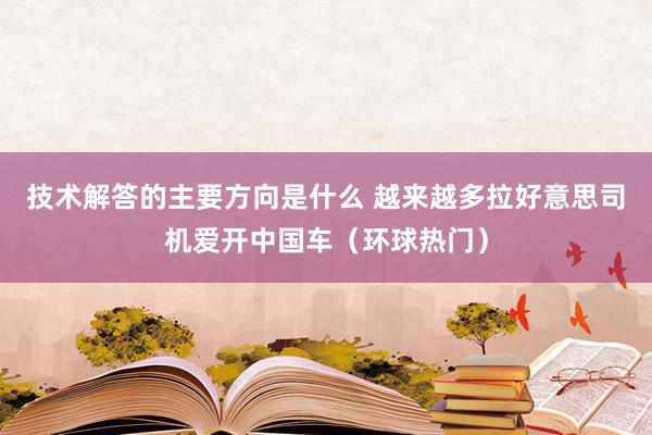 技术解答的主要方向是什么 越来越多拉好意思司机爱开中国车（环球热门）