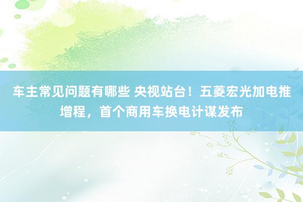 车主常见问题有哪些 央视站台！五菱宏光加电推增程，首个商用车换电计谋发布