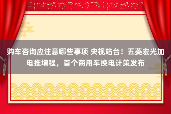 购车咨询应注意哪些事项 央视站台！五菱宏光加电推增程，首个商用车换电计策发布