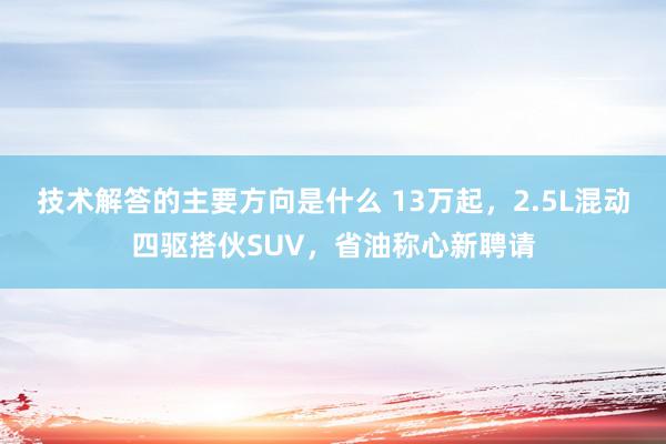 技术解答的主要方向是什么 13万起，2.5L混动四驱搭伙SUV，省油称心新聘请