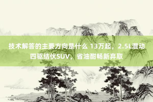 技术解答的主要方向是什么 13万起，2.5L混动四驱结伙SUV，省油酣畅新弃取