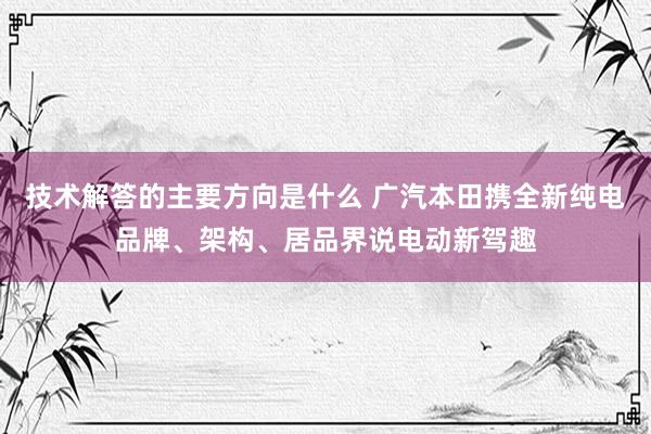 技术解答的主要方向是什么 广汽本田携全新纯电品牌、架构、居品界说电动新驾趣