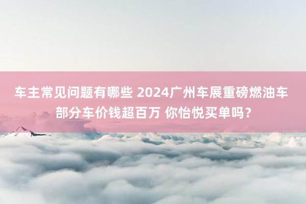 车主常见问题有哪些 2024广州车展重磅燃油车 部分车价钱超百万 你怡悦买单吗？