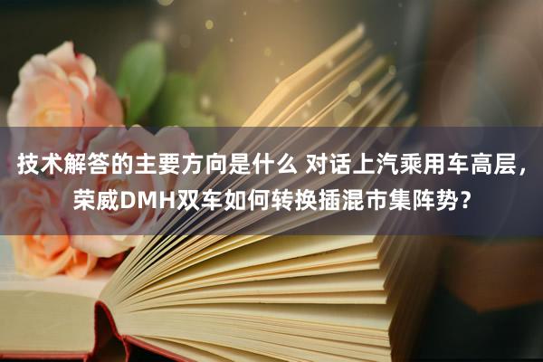 技术解答的主要方向是什么 对话上汽乘用车高层，荣威DMH双车如何转换插混市集阵势？