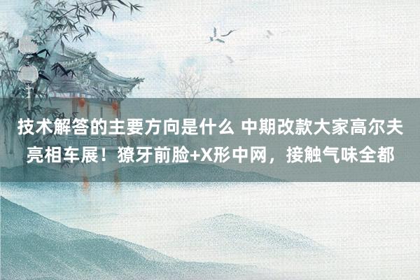 技术解答的主要方向是什么 中期改款大家高尔夫亮相车展！獠牙前脸+X形中网，接触气味全都