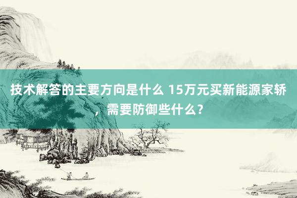 技术解答的主要方向是什么 15万元买新能源家轿，需要防御些什么？