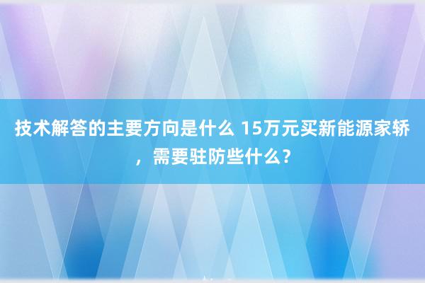 技术解答的主要方向是什么 15万元买新能源家轿，需要驻防些什么？