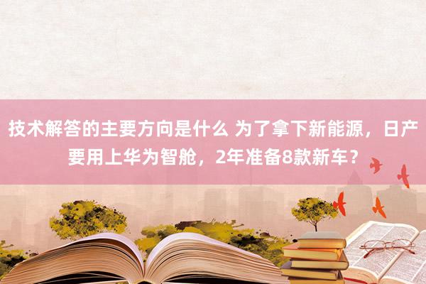 技术解答的主要方向是什么 为了拿下新能源，日产要用上华为智舱，2年准备8款新车？