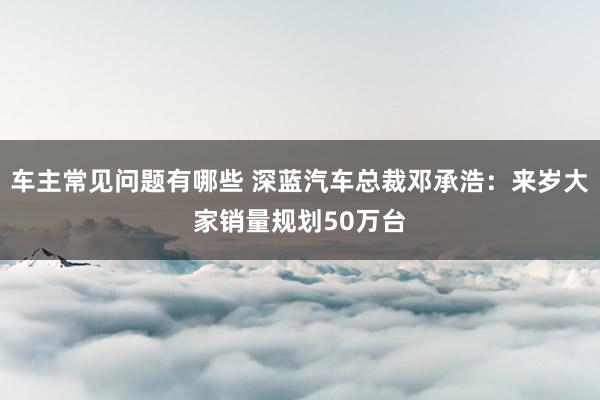 车主常见问题有哪些 深蓝汽车总裁邓承浩：来岁大家销量规划50万台