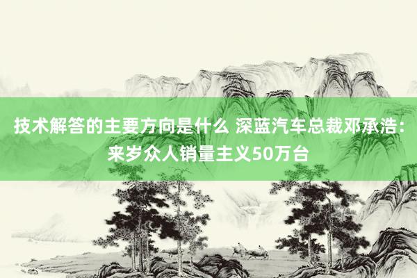 技术解答的主要方向是什么 深蓝汽车总裁邓承浩：来岁众人销量主义50万台