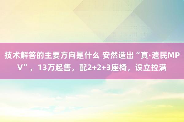 技术解答的主要方向是什么 安然造出“真·遗民MPV”，13万起售，配2+2+3座椅，设立拉满