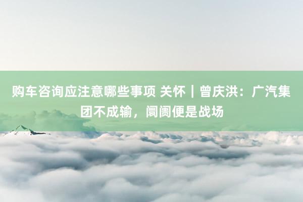 购车咨询应注意哪些事项 关怀｜曾庆洪：广汽集团不成输，阛阓便是战场