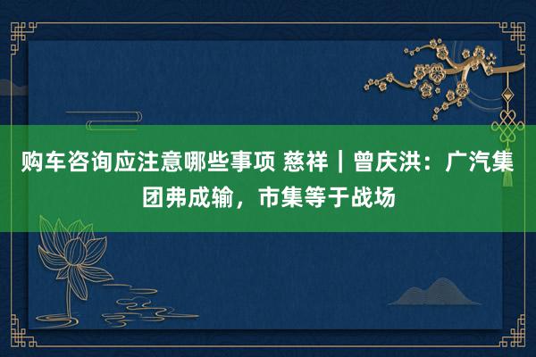 购车咨询应注意哪些事项 慈祥｜曾庆洪：广汽集团弗成输，市集等于战场