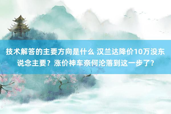 技术解答的主要方向是什么 汉兰达降价10万没东说念主要？涨价神车奈何沦落到这一步了？