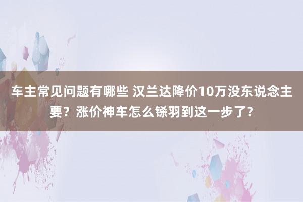 车主常见问题有哪些 汉兰达降价10万没东说念主要？涨价神车怎么铩羽到这一步了？