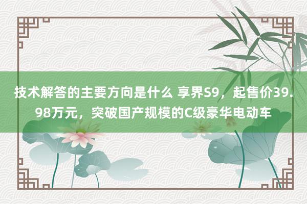 技术解答的主要方向是什么 享界S9，起售价39.98万元，突破国产规模的C级豪华电动车