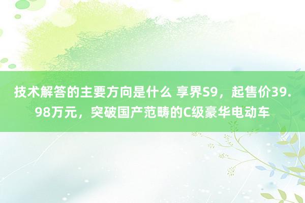 技术解答的主要方向是什么 享界S9，起售价39.98万元，突破国产范畴的C级豪华电动车