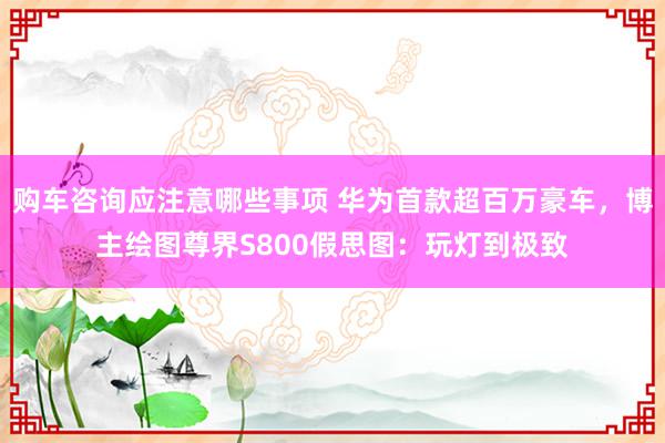 购车咨询应注意哪些事项 华为首款超百万豪车，博主绘图尊界S800假思图：玩灯到极致