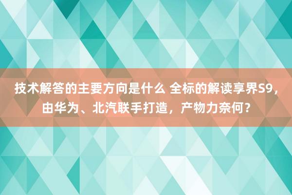 技术解答的主要方向是什么 全标的解读享界S9，由华为、北汽联手打造，产物力奈何？