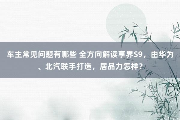 车主常见问题有哪些 全方向解读享界S9，由华为、北汽联手打造，居品力怎样？