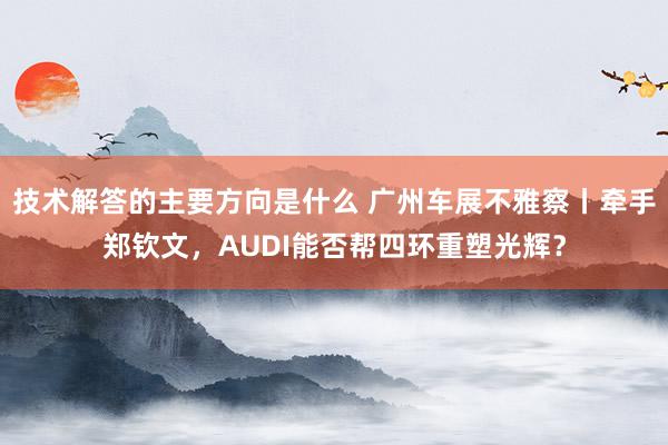 技术解答的主要方向是什么 广州车展不雅察丨牵手郑钦文，AUDI能否帮四环重塑光辉？