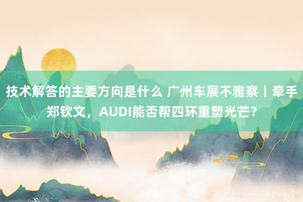 技术解答的主要方向是什么 广州车展不雅察丨牵手郑钦文，AUDI能否帮四环重塑光芒？