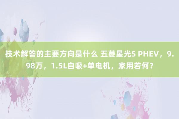 技术解答的主要方向是什么 五菱星光S PHEV，9.98万，1.5L自吸+单电机，家用若何？