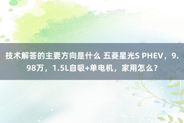 技术解答的主要方向是什么 五菱星光S PHEV，9.98万，1.5L自吸+单电机，家用怎么？