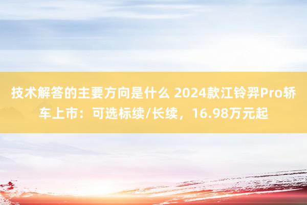 技术解答的主要方向是什么 2024款江铃羿Pro轿车上市：可选标续/长续，16.98万元起