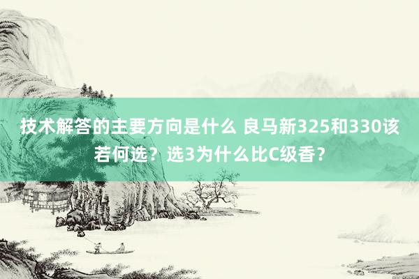 技术解答的主要方向是什么 良马新325和330该若何选？选3为什么比C级香？