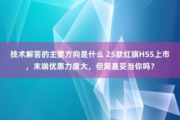 技术解答的主要方向是什么 25款红旗HS5上市，末端优惠力度大，但简直妥当你吗？