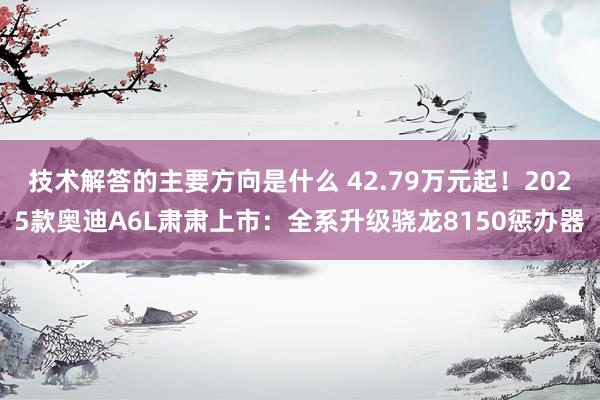 技术解答的主要方向是什么 42.79万元起！2025款奥迪A6L肃肃上市：全系升级骁龙8150惩办器