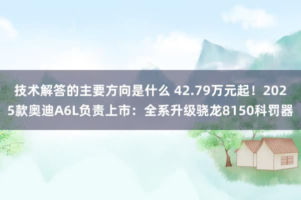 技术解答的主要方向是什么 42.79万元起！2025款奥迪A6L负责上市：全系升级骁龙8150科罚器