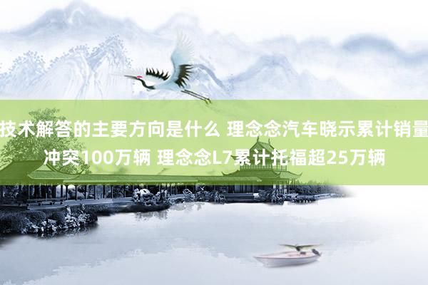 技术解答的主要方向是什么 理念念汽车晓示累计销量冲突100万辆 理念念L7累计托福超25万辆