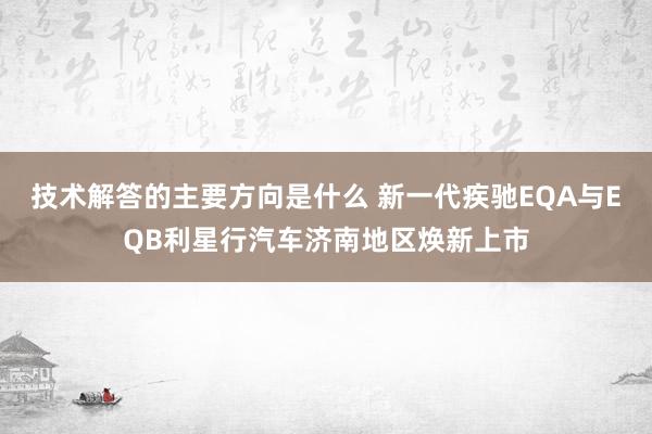 技术解答的主要方向是什么 新一代疾驰EQA与EQB利星行汽车济南地区焕新上市