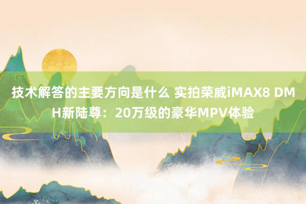 技术解答的主要方向是什么 实拍荣威iMAX8 DMH新陆尊：20万级的豪华MPV体验