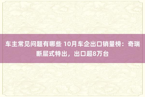 车主常见问题有哪些 10月车企出口销量榜：奇瑞断层式特出，出口超8万台