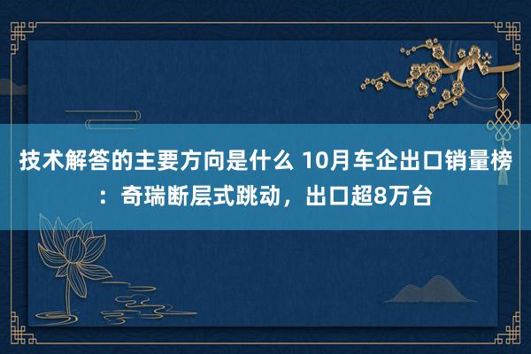 技术解答的主要方向是什么 10月车企出口销量榜：奇瑞断层式跳动，出口超8万台