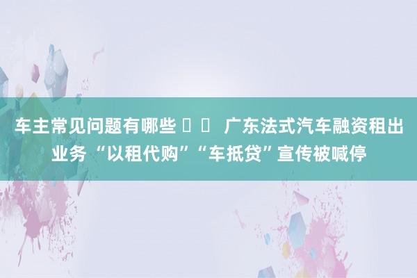 车主常见问题有哪些 		 广东法式汽车融资租出业务 “以租代购”“车抵贷”宣传被喊停