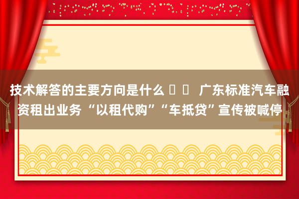 技术解答的主要方向是什么 		 广东标准汽车融资租出业务 “以租代购”“车抵贷”宣传被喊停