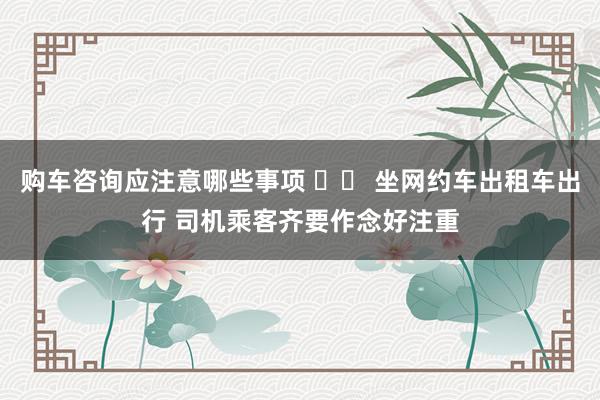 购车咨询应注意哪些事项 		 坐网约车出租车出行 司机乘客齐要作念好注重