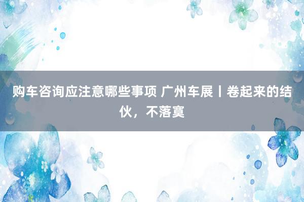 购车咨询应注意哪些事项 广州车展丨卷起来的结伙，不落寞