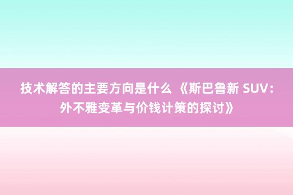 技术解答的主要方向是什么 《斯巴鲁新 SUV：外不雅变革与价钱计策的探讨》